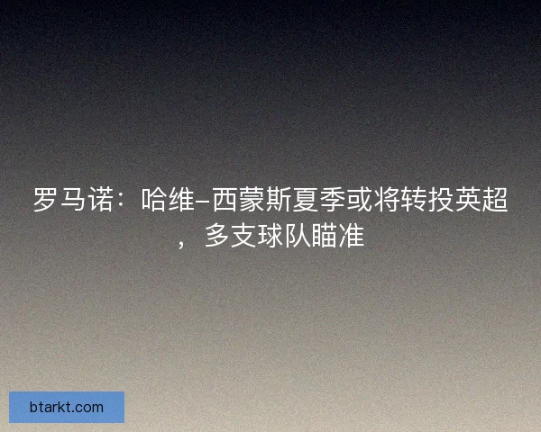 罗马诺：哈维-西蒙斯夏季或将转投英超，多支球队瞄准