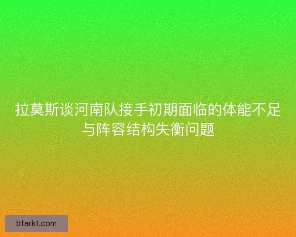 拉莫斯谈河南队接手初期面临的体能不足与阵容结构失衡问题