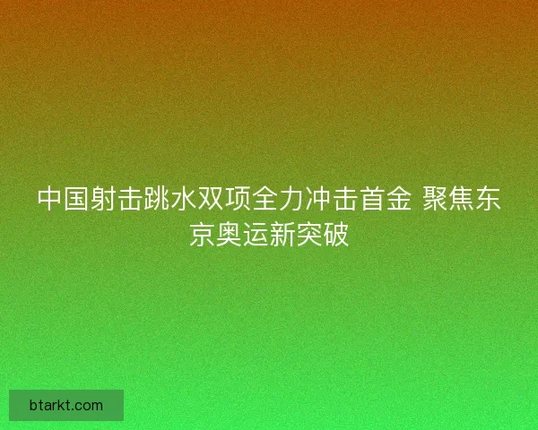 中国射击跳水双项全力冲击首金 聚焦东京奥运新突破