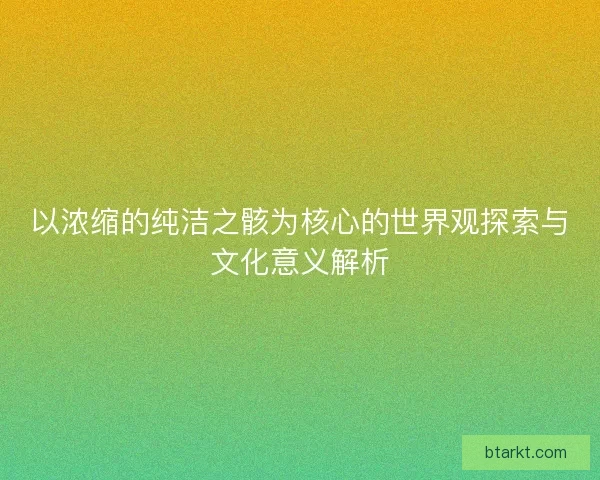 以浓缩的纯洁之骸为核心的世界观探索与文化意义解析