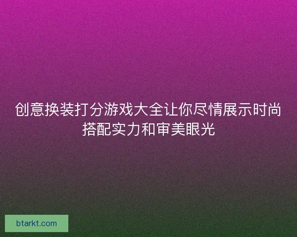 创意换装打分游戏大全让你尽情展示时尚搭配实力和审美眼光