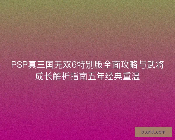 PSP真三国无双6特别版全面攻略与武将成长解析指南五年经典重温
