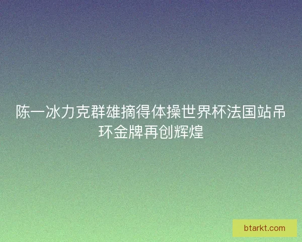 陈一冰力克群雄摘得体操世界杯法国站吊环金牌再创辉煌 陈一冰力克群雄摘得体操世界杯法国站吊环金牌再创辉煌
