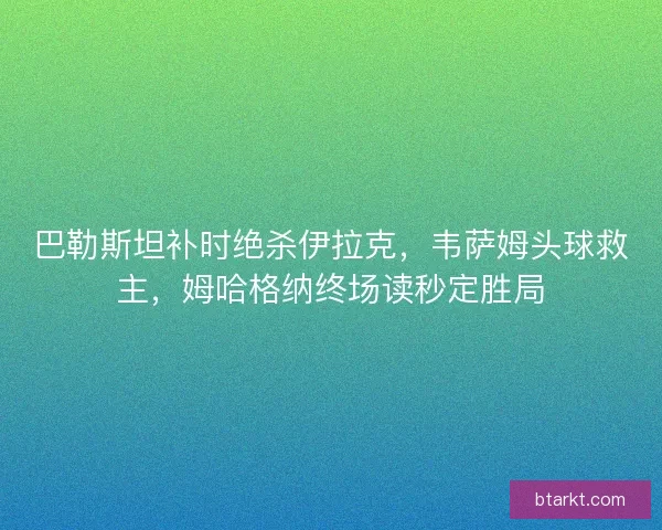 巴勒斯坦补时绝杀伊拉克，韦萨姆头球救主，姆哈格纳终场读秒定胜局
