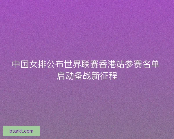 中国女排公布世界联赛香港站参赛名单 启动备战新征程