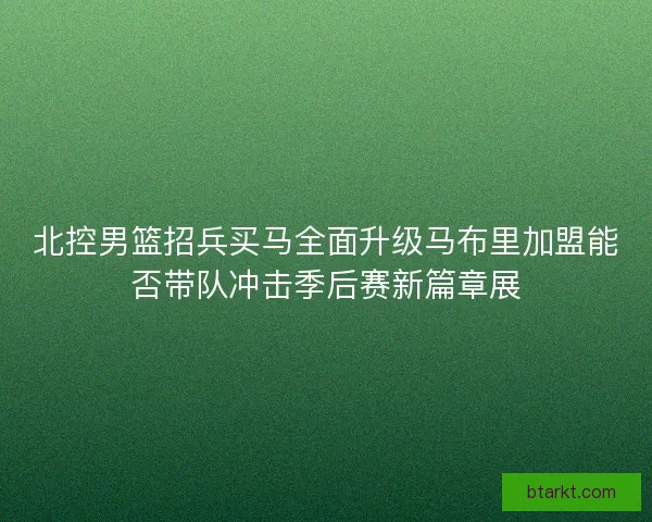 北控男篮招兵买马全面升级马布里加盟能否带队冲击季后赛新篇章展