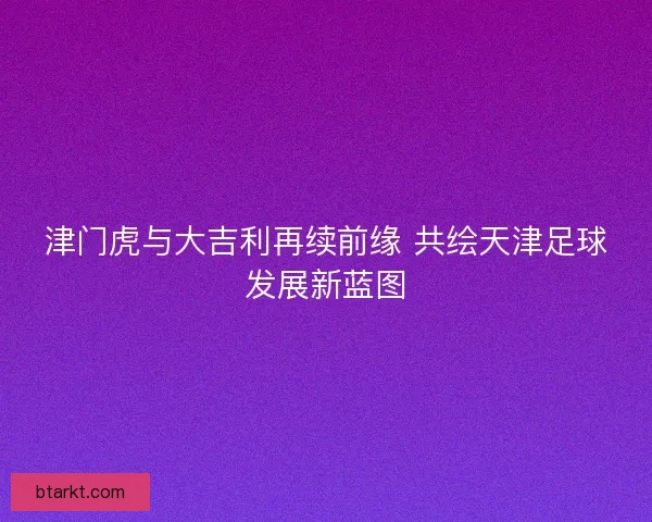 津门虎与大吉利再续前缘 共绘天津足球发展新蓝图