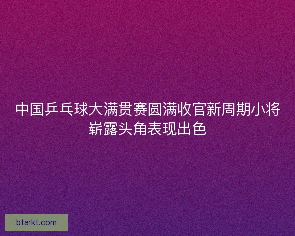 中国乒乓球大满贯赛圆满收官新周期小将崭露头角表现出色