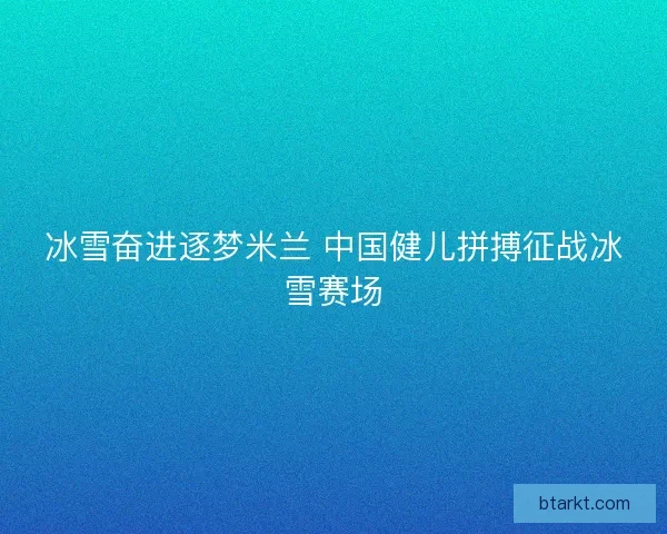 冰雪奋进逐梦米兰 中国健儿拼搏征战冰雪赛场