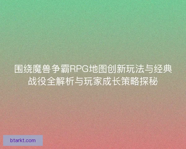 围绕魔兽争霸RPG地图创新玩法与经典战役全解析与玩家成长策略探秘