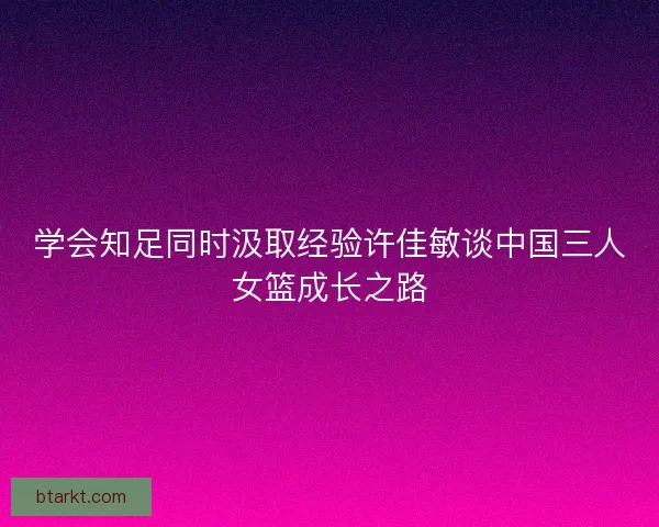 学会知足同时汲取经验许佳敏谈中国三人女篮成长之路 学会知足同时汲取经验许佳敏谈中国三人女篮成长之路