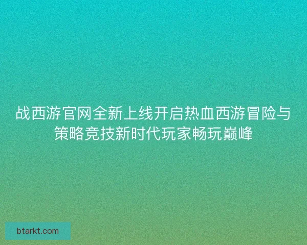 战西游官网全新上线开启热血西游冒险与策略竞技新时代玩家畅玩巅峰