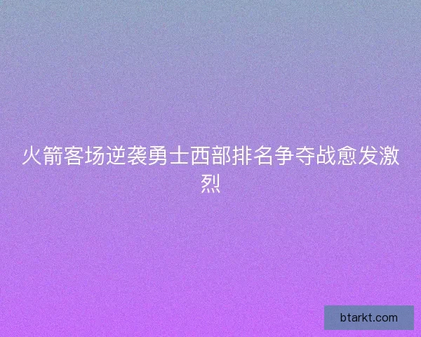 火箭客场逆袭勇士西部排名争夺战愈发激烈