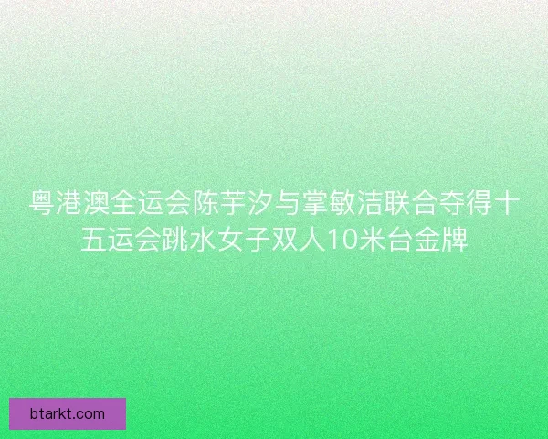 粤港澳全运会陈芋汐与掌敏洁联合夺得十五运会跳水女子双人10米台金牌