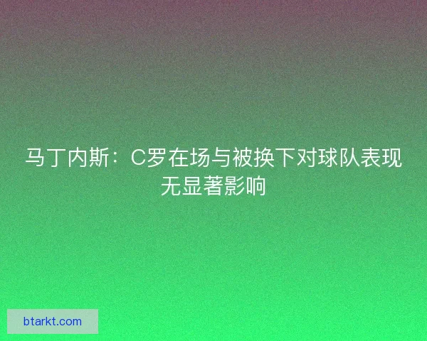 马丁内斯:C罗在场与被换下对球队表现无显著影响 马丁内斯:C罗在场与被换下对球队表现无显著影响