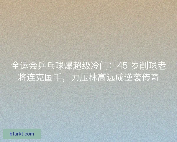 全运会乒乓球爆超级冷门：45 岁削球老将连克国手，力压林高远成逆袭传奇