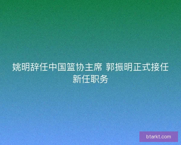 姚明辞任中国篮协主席 郭振明正式接任新任职务