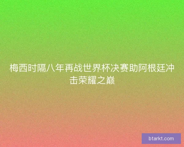 梅西时隔八年再战世界杯决赛助阿根廷冲击荣耀之巅