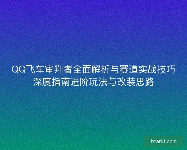 QQ飞车审判者全面解析与赛道实战技巧深度指南进阶玩法与改装思路