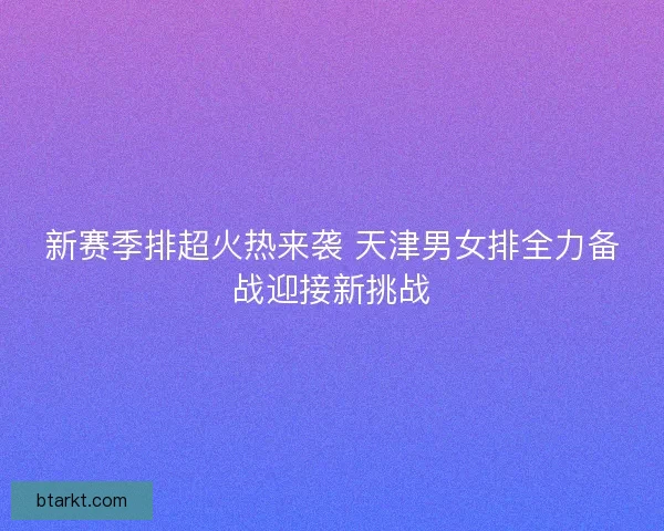新赛季排超火热来袭 天津男女排全力备战迎接新挑战