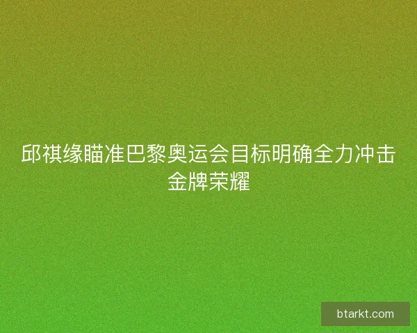 邱祺缘瞄准巴黎奥运会目标明确全力冲击金牌荣耀