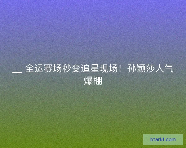 __ 全运赛场秒变追星现场！孙颖莎人气爆棚