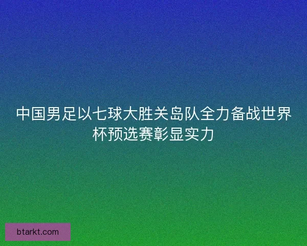 中国男足以七球大胜关岛队全力备战世界杯预选赛彰显实力