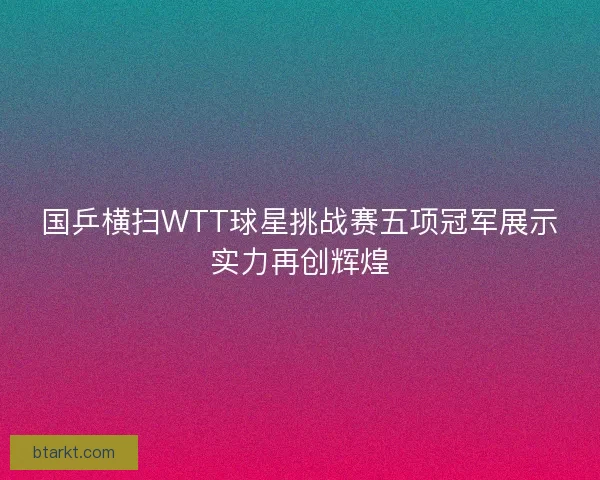 国乒横扫WTT球星挑战赛五项冠军展示实力再创辉煌 国乒横扫WTT球星挑战赛五项冠军展示实力再创辉煌