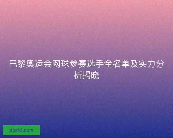 巴黎奥运会网球参赛选手全名单及实力分析揭晓