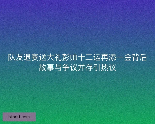 队友退赛送大礼彭帅十二运再添一金背后故事与争议并存引热议