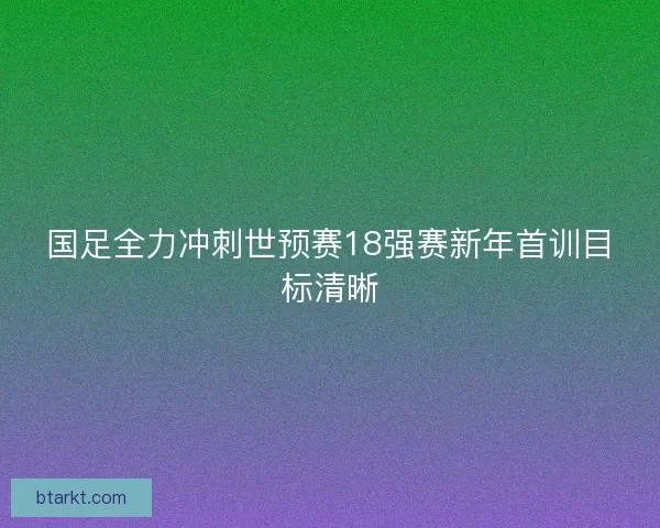 国足全力冲刺世预赛18强赛新年首训目标清晰