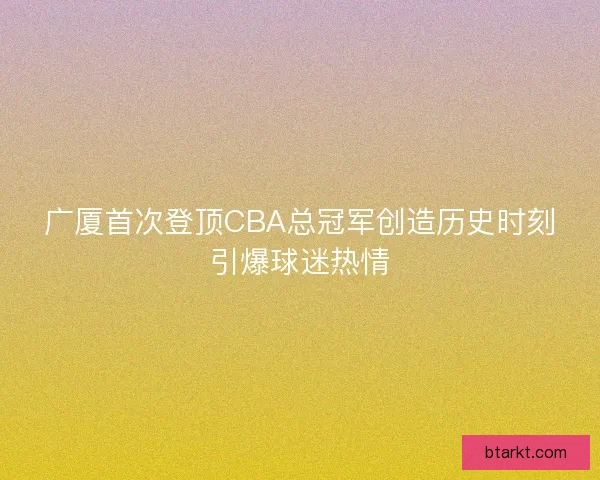 广厦首次登顶CBA总冠军创造历史时刻引爆球迷热情