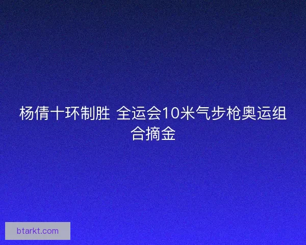 杨倩十环制胜 全运会10米气步枪奥运组合摘金