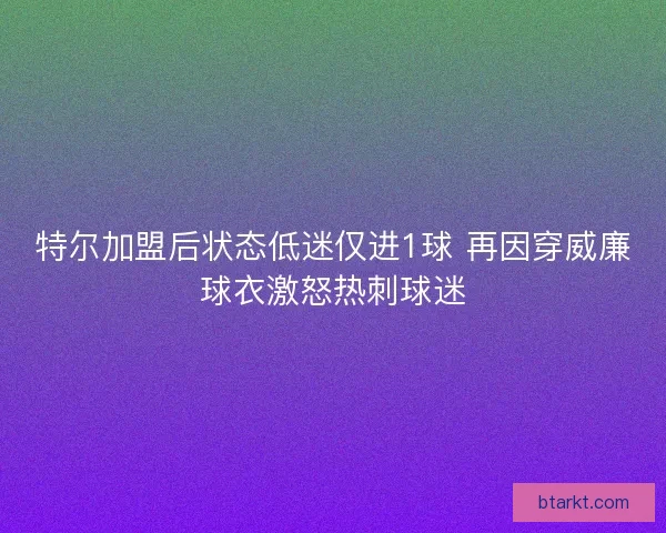 特尔加盟后状态低迷仅进1球 再因穿威廉球衣激怒热刺球迷