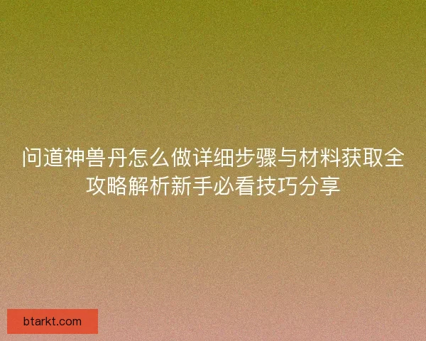 问道神兽丹怎么做详细步骤与材料获取全攻略解析新手必看技巧分享