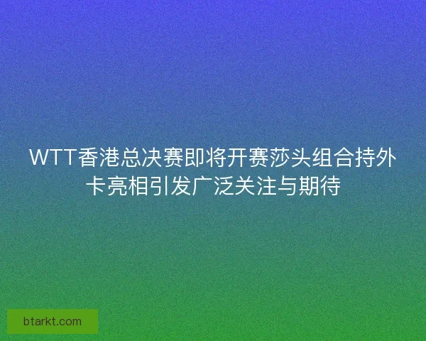 WTT香港总决赛即将开赛莎头组合持外卡亮相引发广泛关注与期待